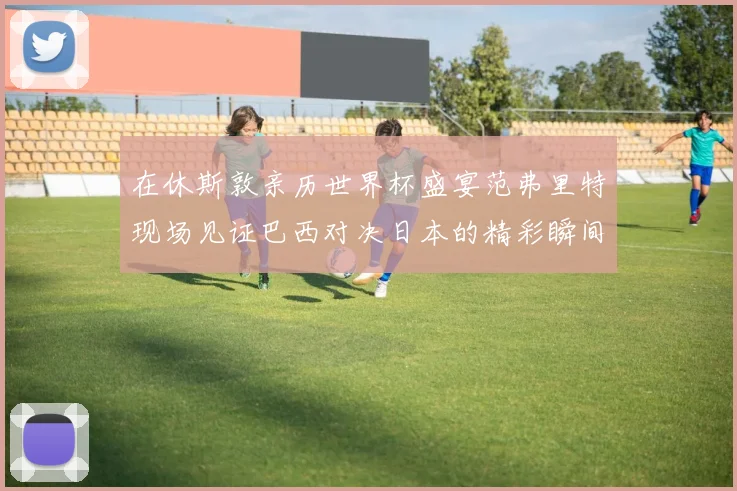 在休斯敦亲历世界杯盛宴范弗里特现场见证巴西对决日本的精彩瞬间