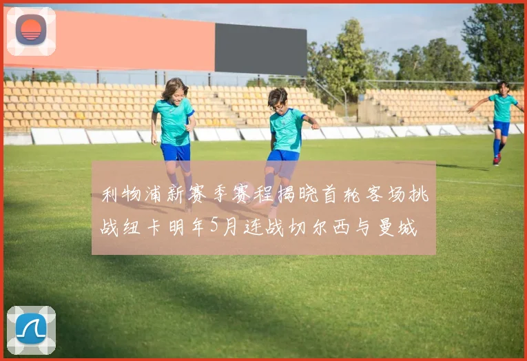 利物浦新赛季赛程揭晓首轮客场挑战纽卡明年5月连战切尔西与曼城