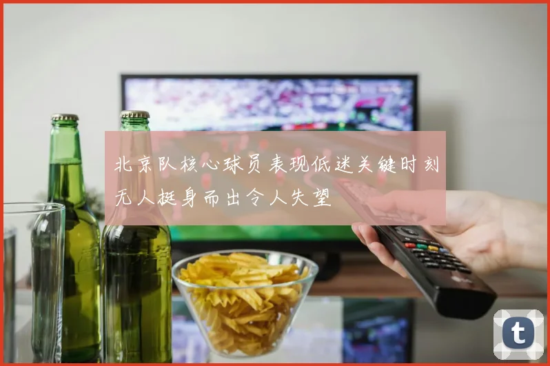 北京队核心球员表现低迷关键时刻无人挺身而出令人失望