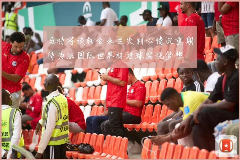马特塔谈转会米兰失利心情沉重期待为法国队世界杯进球实现梦想