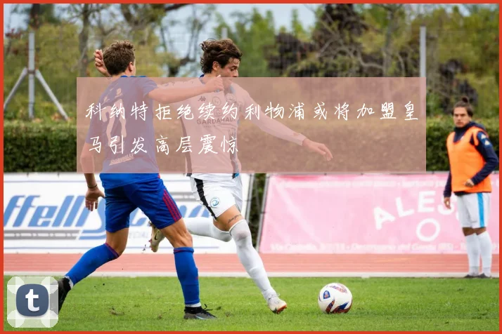 科纳特拒绝续约利物浦或将加盟皇马引发高层震惊