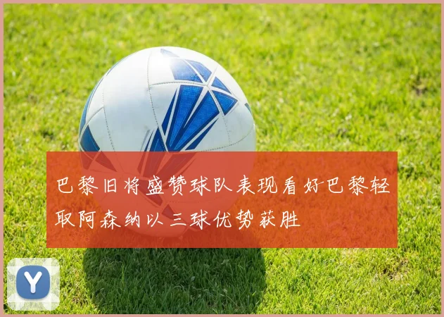 巴黎旧将盛赞球队表现看好巴黎轻取阿森纳以三球优势获胜