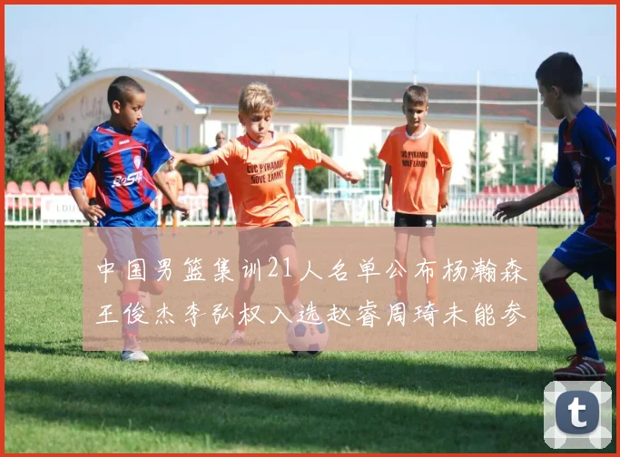中国男篮集训21人名单公布杨瀚森王俊杰李弘权入选赵睿周琦未能参加