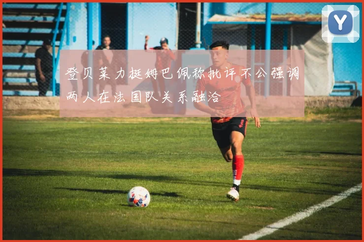 登贝莱力挺姆巴佩称批评不公强调两人在法国队关系融洽