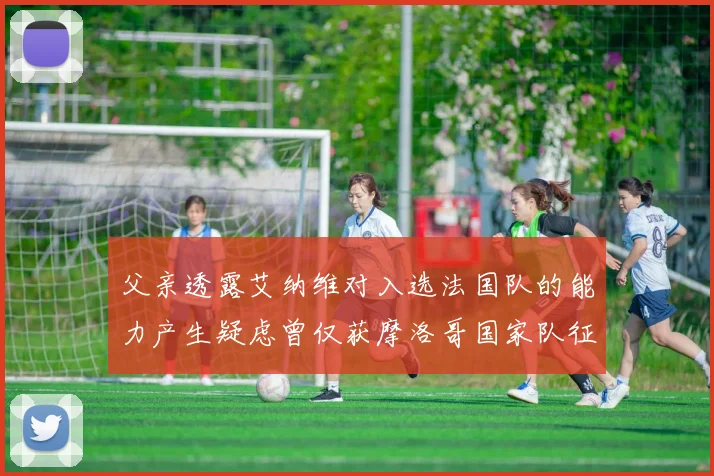 父亲透露艾纳维对入选法国队的能力产生疑虑曾仅获摩洛哥国家队征召