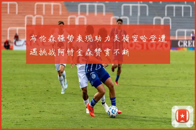 布伦森强势表现助力美骑蜜哈登遭遇挑战阿特金森赞赏不断