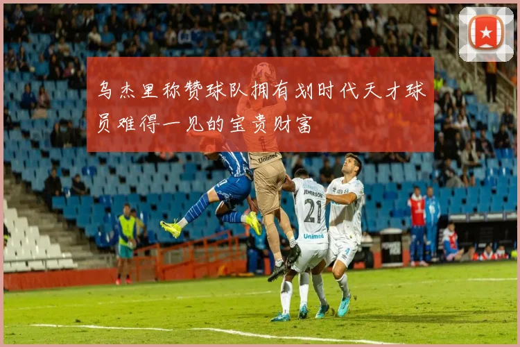 乌杰里称赞球队拥有划时代天才球员难得一见的宝贵财富