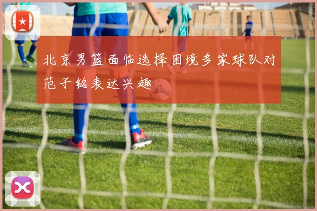 北京男篮面临选择困境多家球队对范子铭表达兴趣
