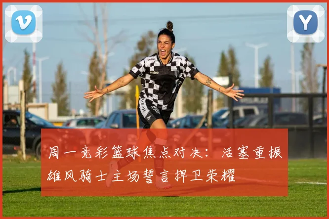 周一竞彩篮球焦点对决：活塞重振雄风骑士主场誓言捍卫荣耀