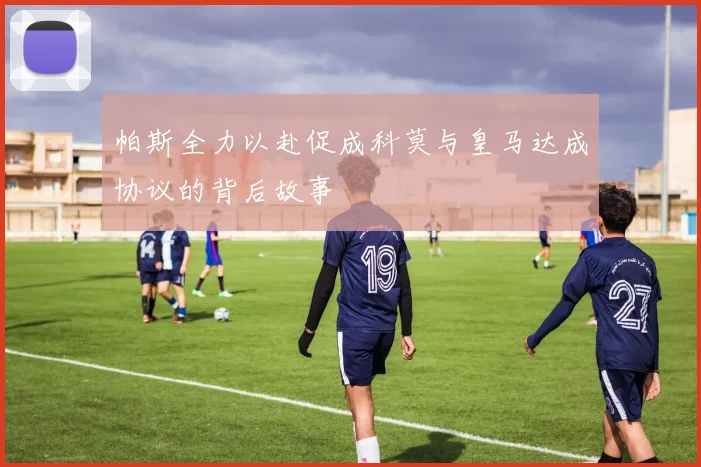 帕斯全力以赴促成科莫与皇马达成协议的背后故事
