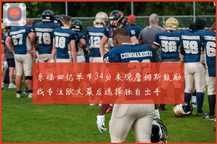 乐福回忆单节34分表现詹姆斯鼓励我专注欧文最后选择独自出手